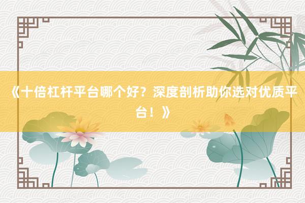 《十倍杠杆平台哪个好？深度剖析助你选对优质平台！》