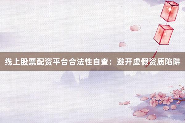 线上股票配资平台合法性自查：避开虚假资质陷阱