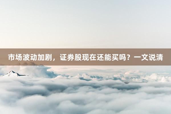 市场波动加剧，证券股现在还能买吗？一文说清