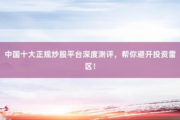 中国十大正规炒股平台深度测评，帮你避开投资雷区！