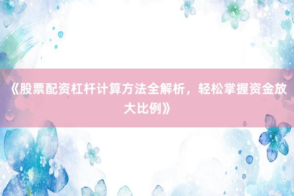 《股票配资杠杆计算方法全解析，轻松掌握资金放大比例》