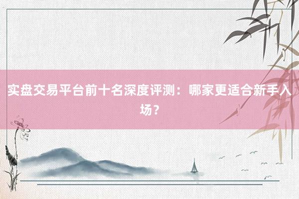 实盘交易平台前十名深度评测：哪家更适合新手入场？