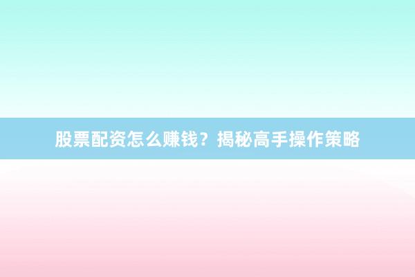 股票配资怎么赚钱？揭秘高手操作策略