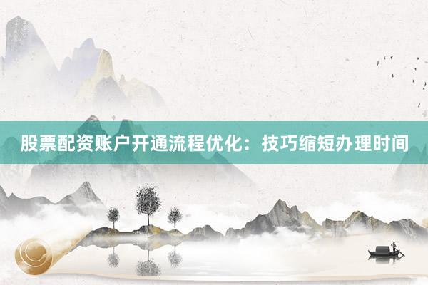 股票配资账户开通流程优化：技巧缩短办理时间