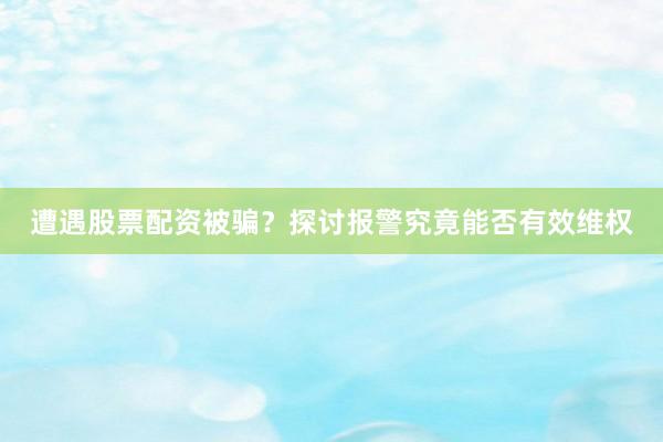 遭遇股票配资被骗？探讨报警究竟能否有效维权