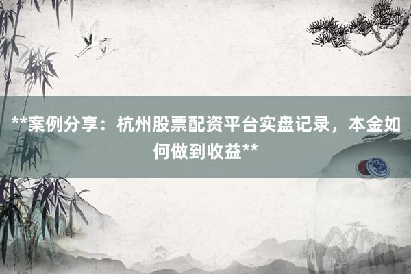 **案例分享：杭州股票配资平台实盘记录，本金如何做到收益**