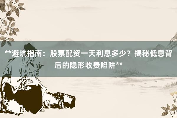 **避坑指南：股票配资一天利息多少？揭秘低息背后的隐形收费陷阱**