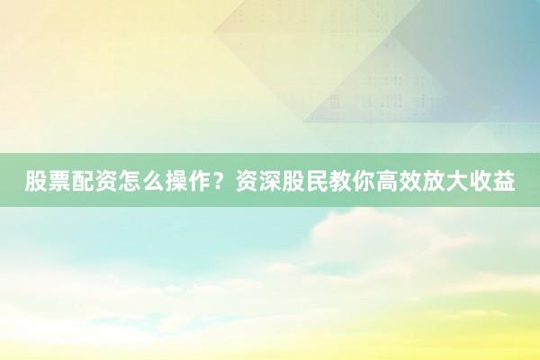 股票配资怎么操作？资深股民教你高效放大收益