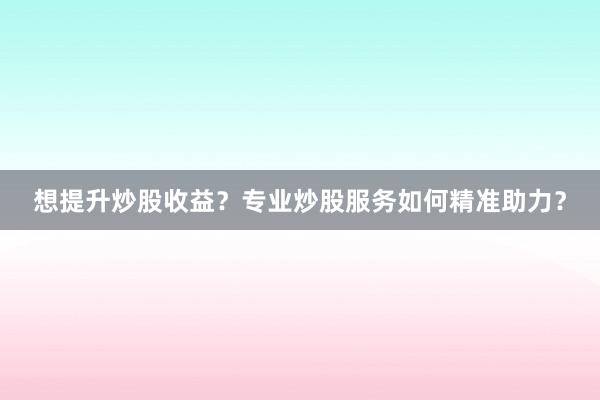 想提升炒股收益？专业炒股服务如何精准助力？
