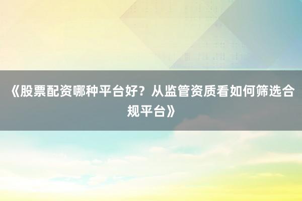 《股票配资哪种平台好？从监管资质看如何筛选合规平台》