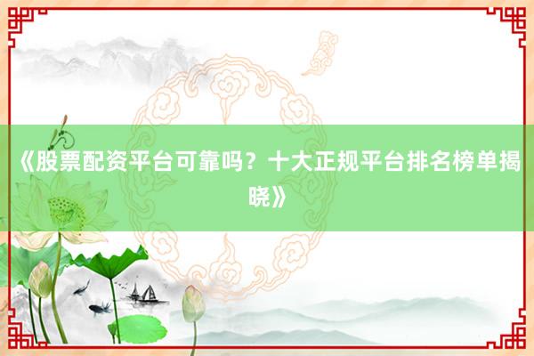 《股票配资平台可靠吗？十大正规平台排名榜单揭晓》