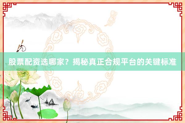 股票配资选哪家？揭秘真正合规平台的关键标准