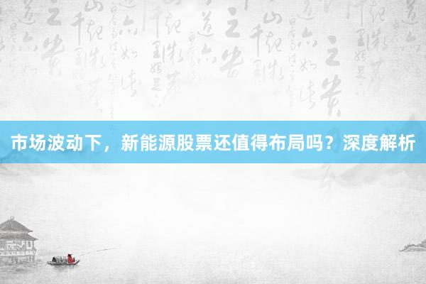 市场波动下，新能源股票还值得布局吗？深度解析