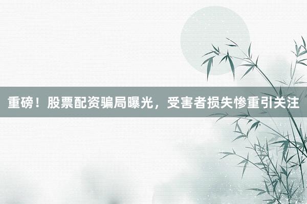 重磅！股票配资骗局曝光，受害者损失惨重引关注