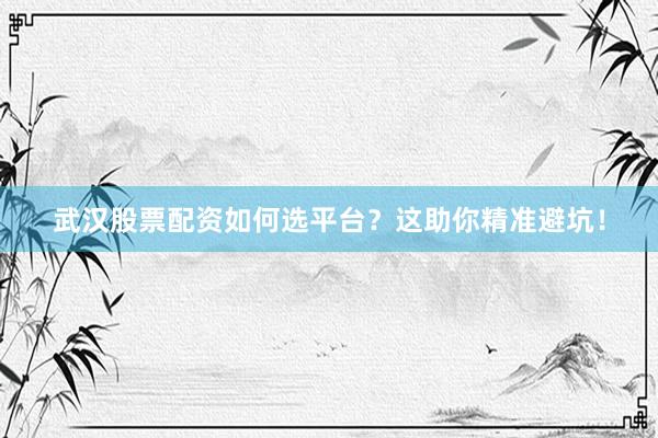 武汉股票配资如何选平台？这助你精准避坑！