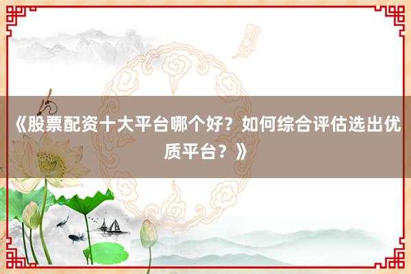 《股票配资十大平台哪个好？如何综合评估选出优质平台？》