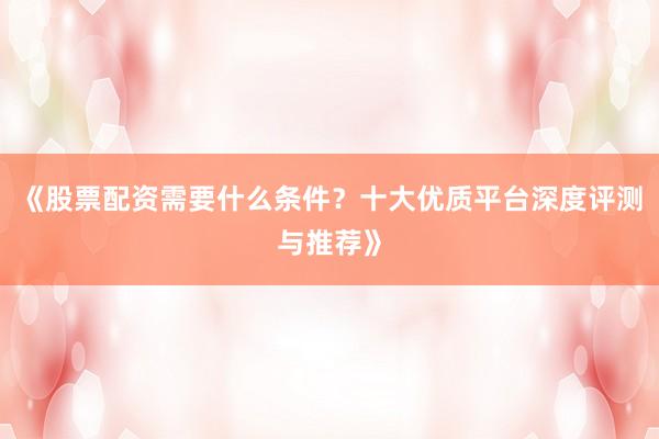《股票配资需要什么条件？十大优质平台深度评测与推荐》
