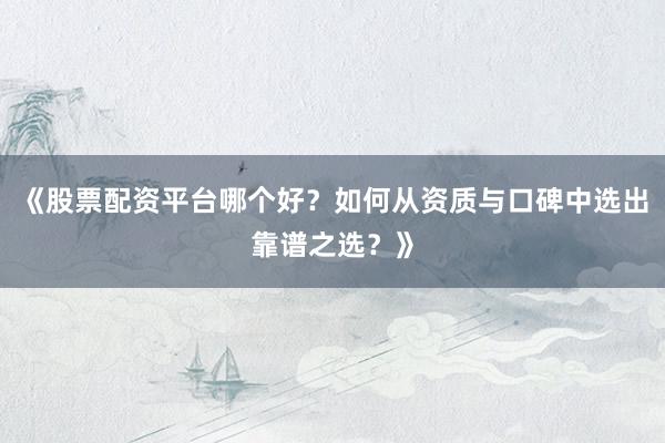 《股票配资平台哪个好？如何从资质与口碑中选出靠谱之选？》