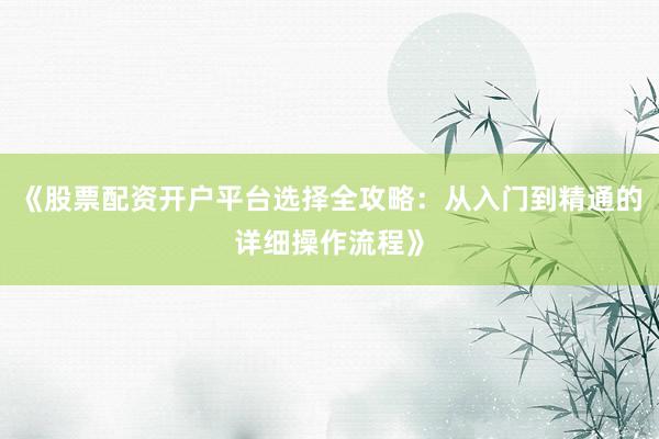 《股票配资开户平台选择全攻略：从入门到精通的详细操作流程》