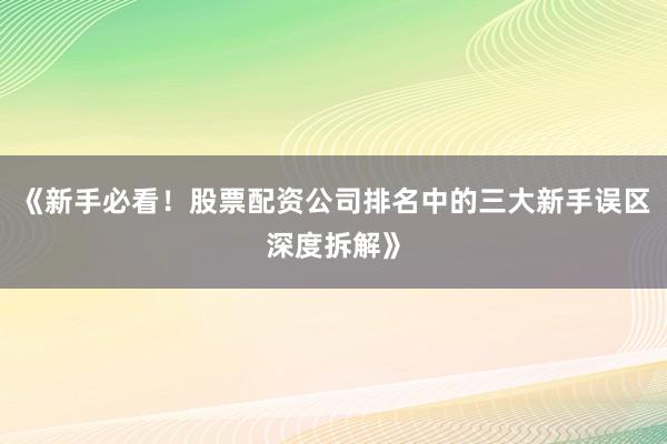 《新手必看！股票配资公司排名中的三大新手误区深度拆解》