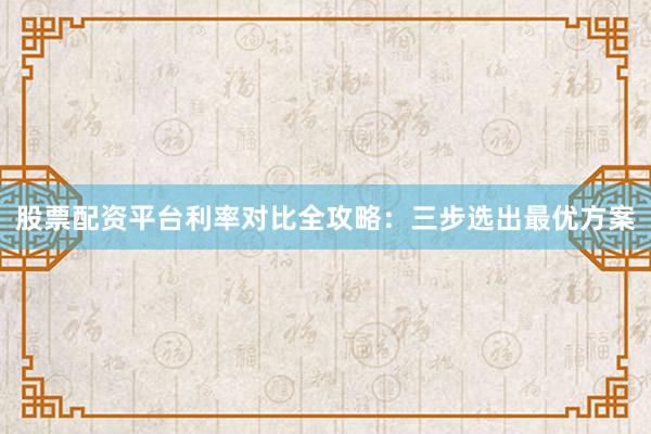 股票配资平台利率对比全攻略：三步选出最优方案