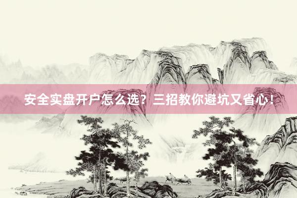 安全实盘开户怎么选？三招教你避坑又省心！
