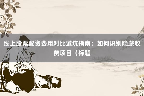 线上股票配资费用对比避坑指南：如何识别隐藏收费项目（标题