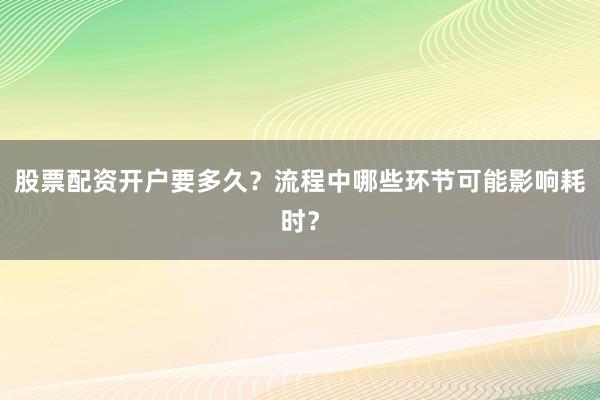股票配资开户要多久？流程中哪些环节可能影响耗时？