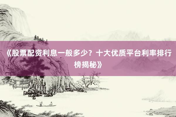《股票配资利息一般多少？十大优质平台利率排行榜揭秘》