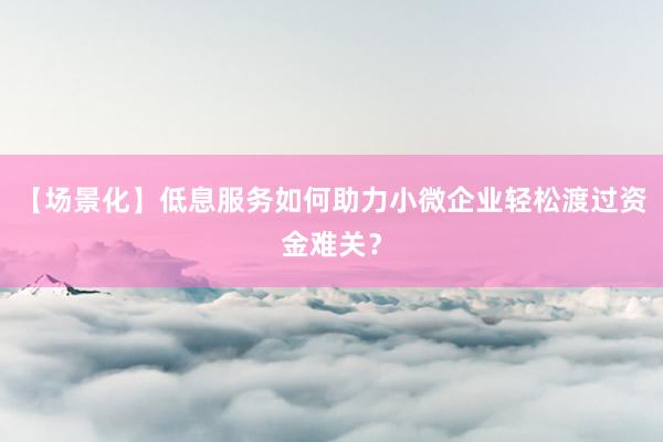 【场景化】低息服务如何助力小微企业轻松渡过资金难关？