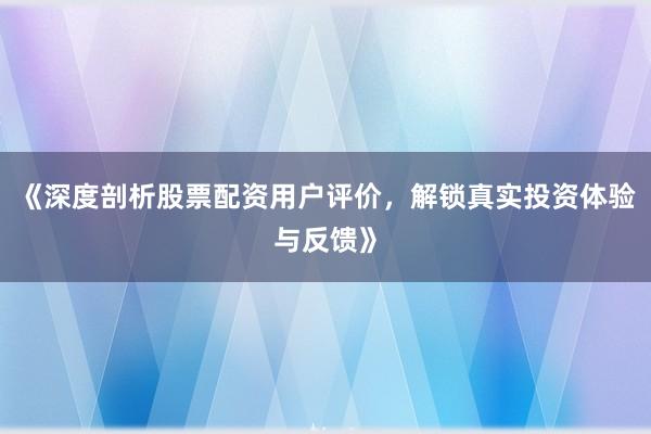 《深度剖析股票配资用户评价，解锁真实投资体验与反馈》