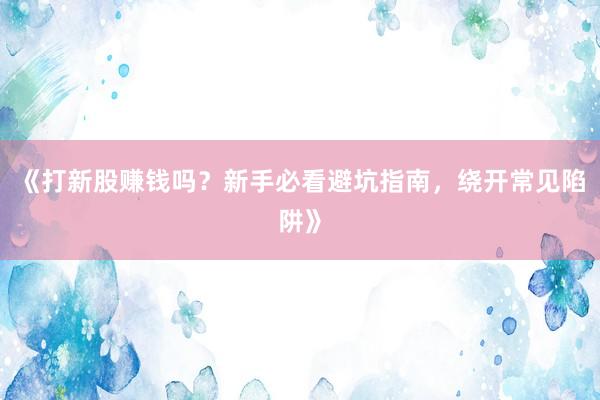 《打新股赚钱吗？新手必看避坑指南，绕开常见陷阱》
