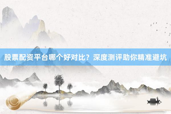 股票配资平台哪个好对比？深度测评助你精准避坑