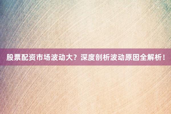 股票配资市场波动大？深度剖析波动原因全解析！