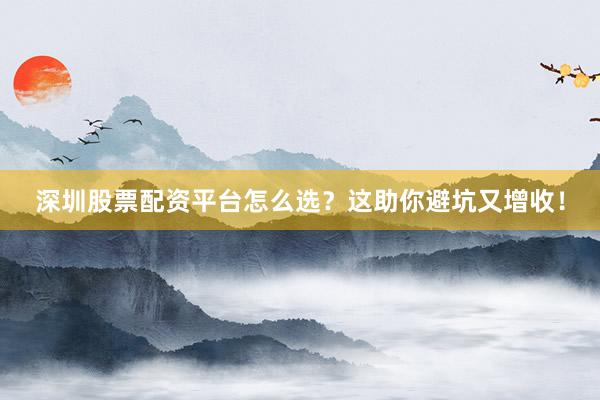 深圳股票配资平台怎么选？这助你避坑又增收！