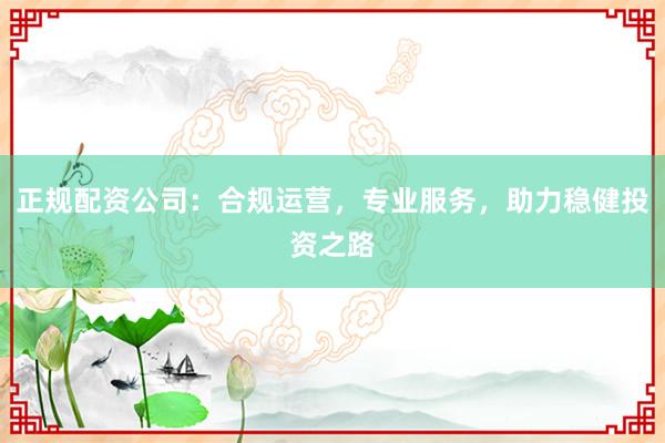 正规配资公司：合规运营，专业服务，助力稳健投资之路