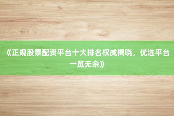 《正规股票配资平台十大排名权威揭晓，优选平台一览无余》