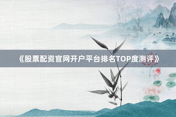 《股票配资官网开户平台排名TOP度测评》