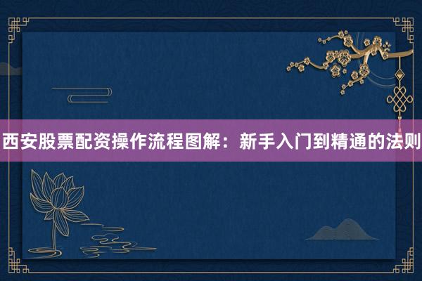 西安股票配资操作流程图解：新手入门到精通的法则