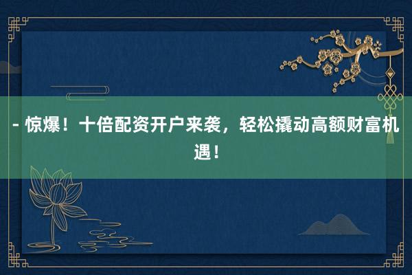 - 惊爆！十倍配资开户来袭，轻松撬动高额财富机遇！