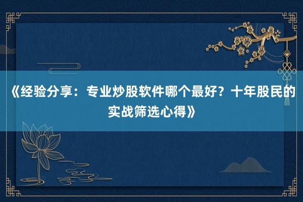 《经验分享：专业炒股软件哪个最好？十年股民的实战筛选心得》