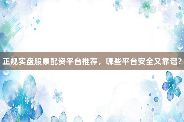 正规实盘股票配资平台推荐，哪些平台安全又靠谱？