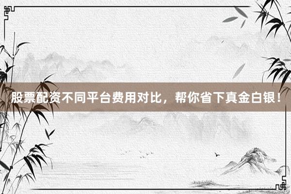 股票配资不同平台费用对比，帮你省下真金白银！