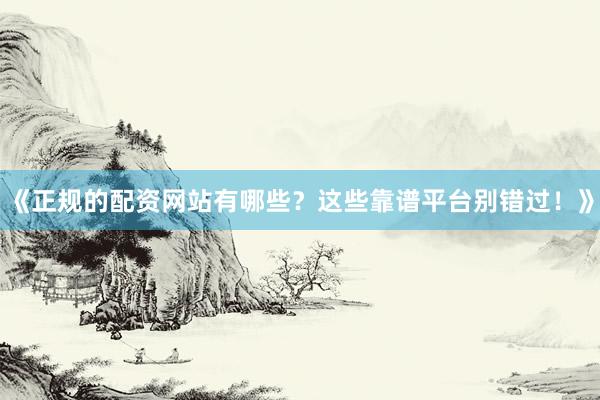 《正规的配资网站有哪些？这些靠谱平台别错过！》