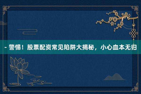- 警惕！股票配资常见陷阱大揭秘，小心血本无归