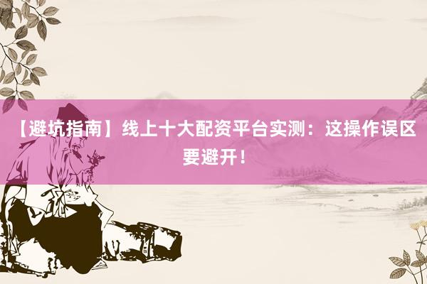 【避坑指南】线上十大配资平台实测：这操作误区要避开！