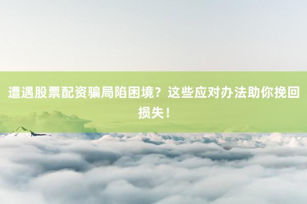 遭遇股票配资骗局陷困境？这些应对办法助你挽回损失！