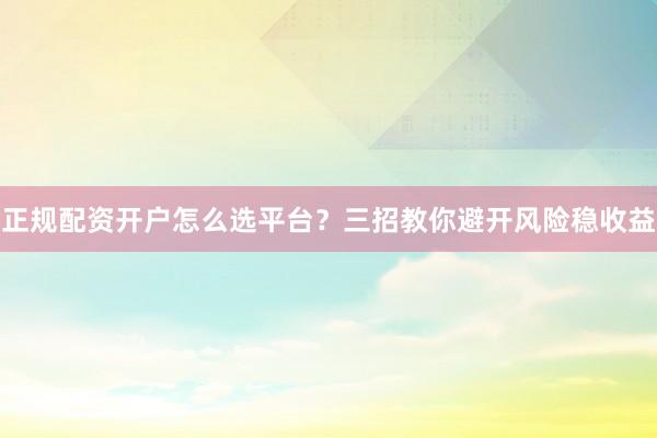 正规配资开户怎么选平台？三招教你避开风险稳收益