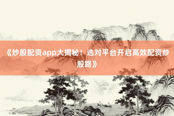 《炒股配资app大揭秘！选对平台开启高效配资炒股路》
