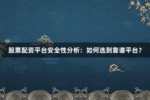 股票配资平台安全性分析：如何选到靠谱平台？